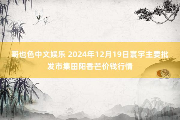 哥也色中文娱乐 2024年12月19日寰宇主要批发市集田阳香芒价钱行情