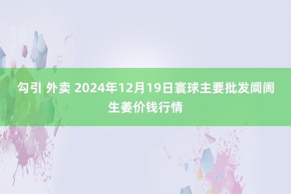 勾引 外卖 2024年12月19日寰球主要批发阛阓生姜价钱行情