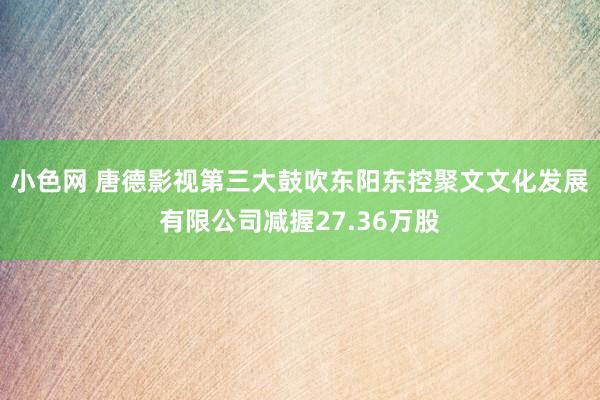 小色网 唐德影视第三大鼓吹东阳东控聚文文化发展有限公司减握27.36万股