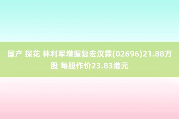 国产 探花 林利军增握复宏汉霖(02696)21.88万股 每股作价23.83港元