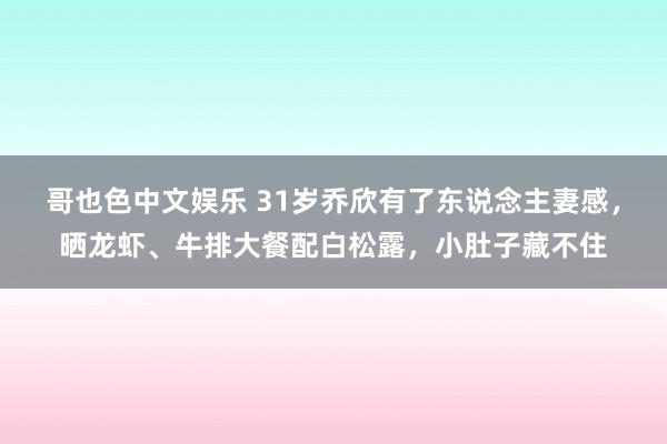 哥也色中文娱乐 31岁乔欣有了东说念主妻感，晒龙虾、牛排大餐配白松露，小肚子藏不住