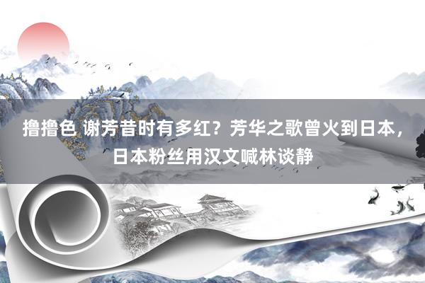 撸撸色 谢芳昔时有多红？芳华之歌曾火到日本，日本粉丝用汉文喊林谈静