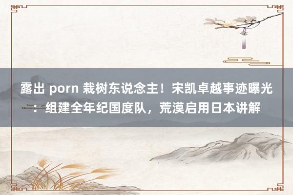 露出 porn 栽树东说念主！宋凯卓越事迹曝光：组建全年纪国度队，荒漠启用日本讲解