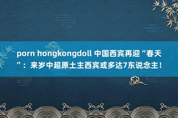 porn hongkongdoll 中国西宾再迎“春天”：来岁中超原土主西宾或多达7东说念主！