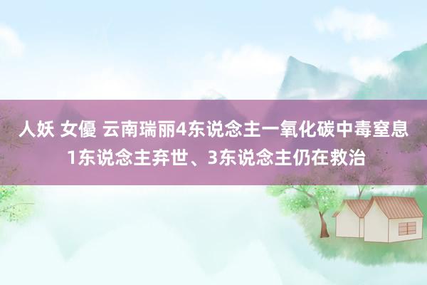 人妖 女優 云南瑞丽4东说念主一氧化碳中毒窒息 1东说念主弃世、3东说念主仍在救治