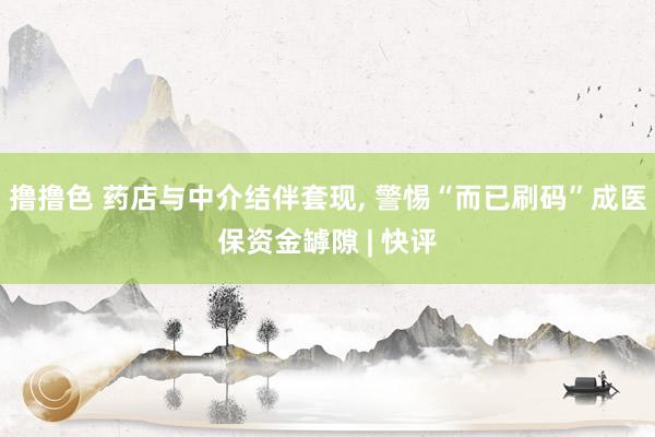 撸撸色 药店与中介结伴套现， 警惕“而已刷码”成医保资金罅隙 | 快评