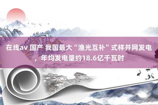 在线av 国产 我国最大“渔光互补”式样并网发电，年均发电量约18.6亿千瓦时