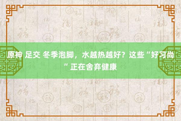 原神 足交 冬季泡脚，水越热越好？这些“好习尚”正在舍弃健康