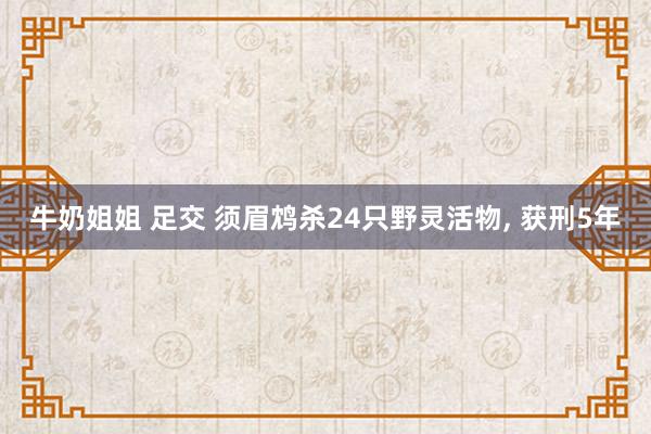 牛奶姐姐 足交 须眉鸩杀24只野灵活物， 获刑5年