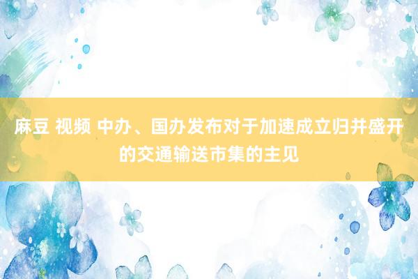 麻豆 视频 中办、国办发布对于加速成立归并盛开的交通输送市集的主见