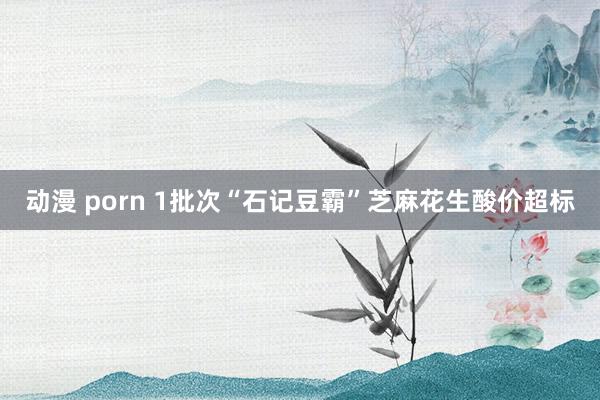 动漫 porn 1批次“石记豆霸”芝麻花生酸价超标