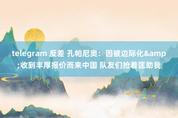 telegram 反差 孔帕尼奥：因被边际化&收到丰厚报价而来中国 队友们抢着匡助我