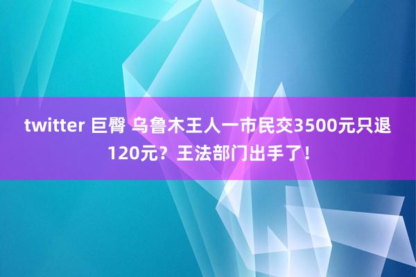 twitter 巨臀 乌鲁木王人一市民交3500元只退120元？王法部门出手了！