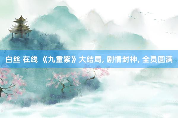 白丝 在线 《九重紫》大结局， 剧情封神， 全员圆满