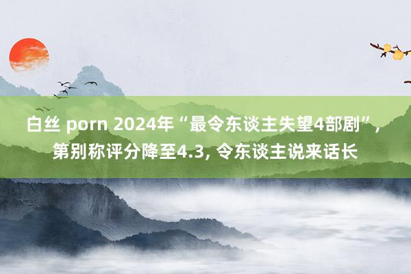 白丝 porn 2024年“最令东谈主失望4部剧”， 第别称评分降至4.3， 令东谈主说来话长