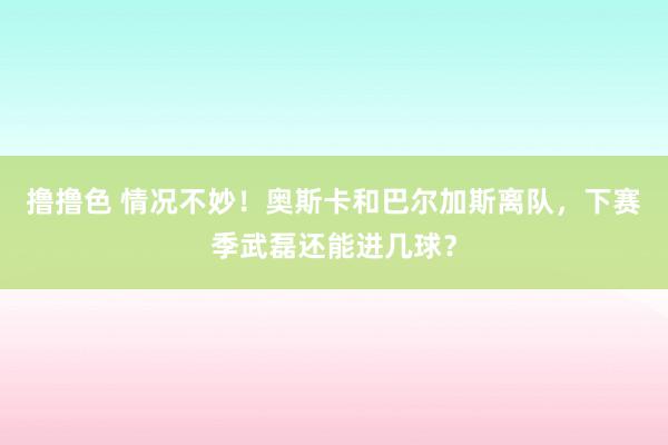 撸撸色 情况不妙！奥斯卡和巴尔加斯离队，下赛季武磊还能进几球？