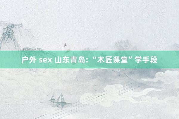 户外 sex 山东青岛: “木匠课堂”学手段