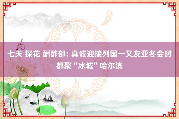 七天 探花 酬酢部: 真诚迎接列国一又友亚冬会时都聚“冰城”