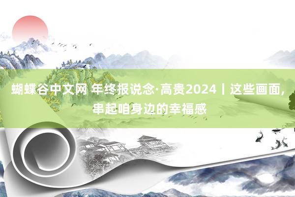 蝴蝶谷中文网 年终报说念·高贵2024丨这些画面, 串起咱身