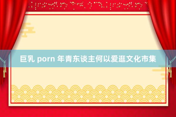 巨乳 porn 年青东谈主何以爱逛文化市集