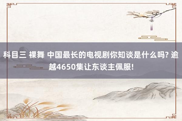 科目三 裸舞 中国最长的电视剧你知谈是什么吗? 逾越4650