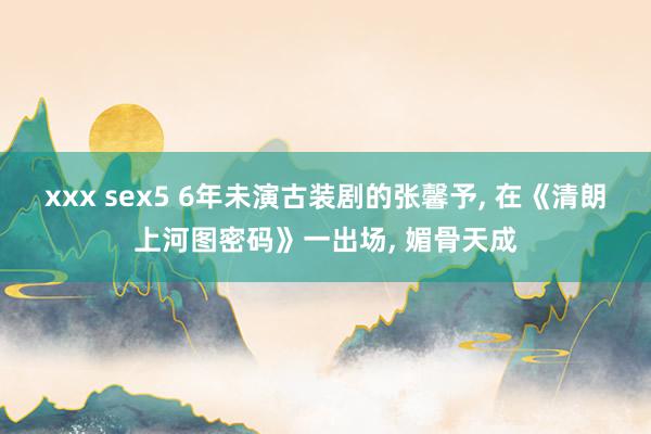 xxx sex5 6年未演古装剧的张馨予, 在《清朗上河图密