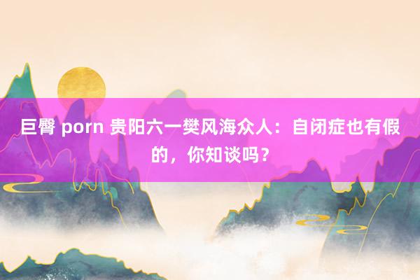 巨臀 porn 贵阳六一樊风海众人：自闭症也有假的，你知谈吗