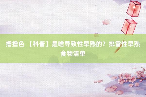 撸撸色 【科普】是啥导致性早熟的？排雷性早熟食物清单