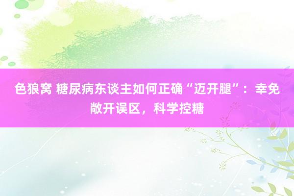 色狼窝 糖尿病东谈主如何正确“迈开腿”：幸免敞开误区，科学控