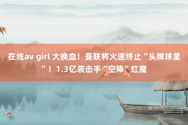 在线av girl 大换血！曼联将火速终止“头牌球星”！1.