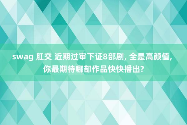 swag 肛交 近期过审下证8部剧, 全是高颜值, 你最期待