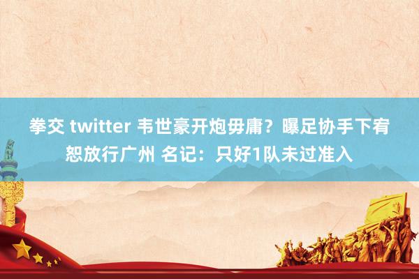 拳交 twitter 韦世豪开炮毋庸？曝足协手下宥恕放行广州