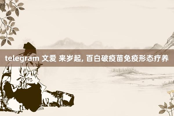 telegram 文爱 来岁起， 百白破疫苗免疫形态疗养