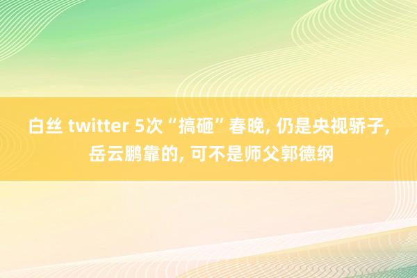 白丝 twitter 5次“搞砸”春晚， 仍是央视骄子， 岳云鹏靠的， 可不是师父郭德纲