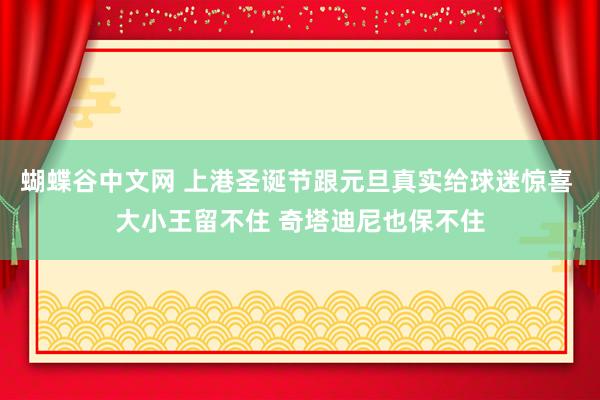 蝴蝶谷中文网 上港圣诞节跟元旦真实给球迷惊喜 大小王留不住 奇塔迪尼也保不住