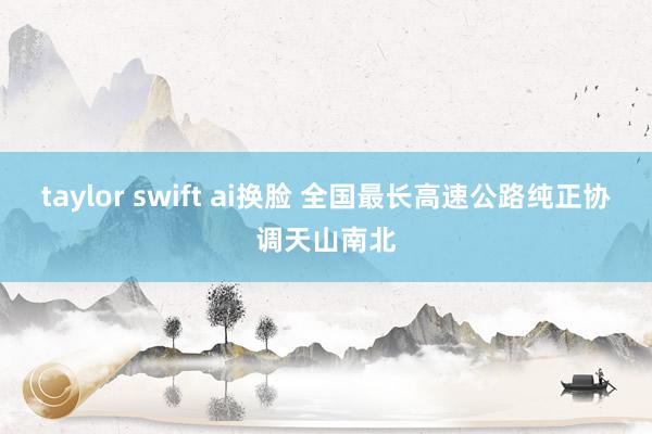 taylor swift ai换脸 全国最长高速公路纯正协调天山南北