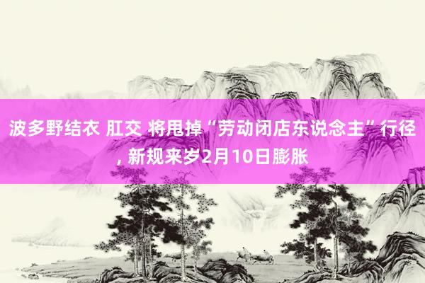 波多野结衣 肛交 将甩掉“劳动闭店东说念主”行径， 新规来岁2月10日膨胀