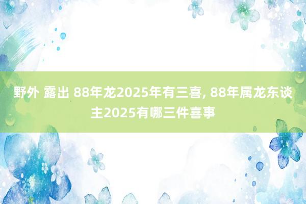 野外 露出 88年龙2025年有三喜， 88年属龙东谈主2025有哪三件喜事