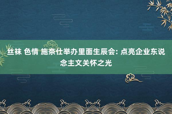 丝袜 色情 施奈仕举办里面生辰会: 点亮企业东说念主文关怀之