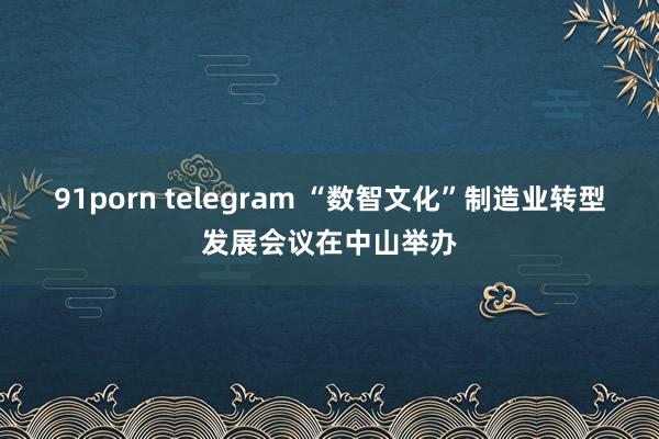 91porn telegram “数智文化”制造业转型发展会