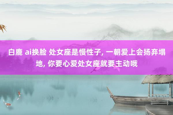 白鹿 ai换脸 处女座是慢性子, 一朝爱上会扬弃塌地, 你要