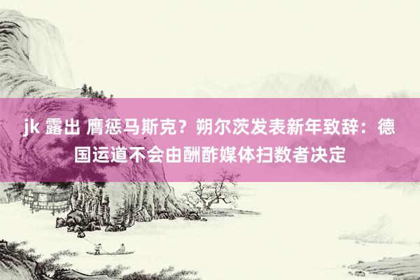 jk 露出 膺惩马斯克？朔尔茨发表新年致辞：德国运道不会由酬酢媒体扫数者决定