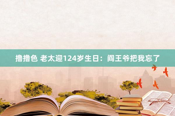 撸撸色 老太迎124岁生日：阎王爷把我忘了