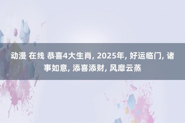 动漫 在线 恭喜4大生肖， 2025年， 好运临门， 诸事如意， 添喜添财， 风靡云蒸