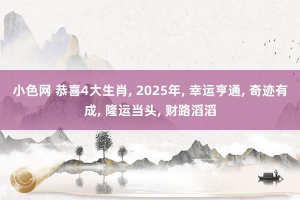 小色网 恭喜4大生肖， 2025年， 幸运亨通， 奇迹有成， 隆运当头， 财路滔滔