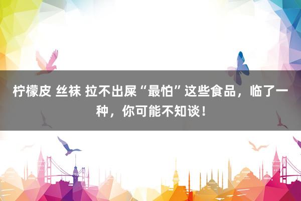 柠檬皮 丝袜 拉不出屎“最怕”这些食品，临了一种，你可能不知谈！