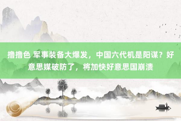 撸撸色 军事装备大爆发，中国六代机是阳谋？好意思媒破防了，将加快好意思国崩溃