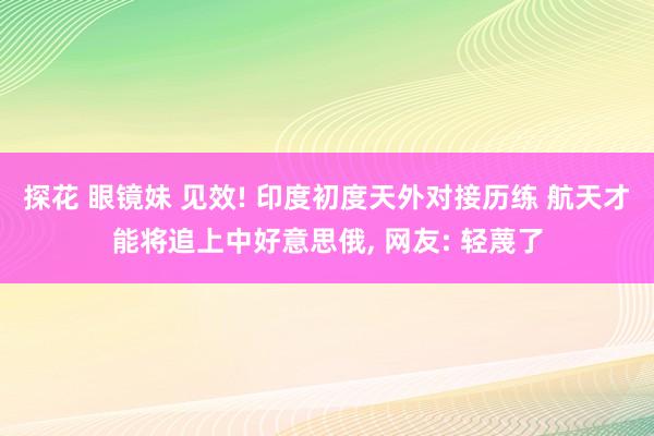 探花 眼镜妹 见效! 印度初度天外对接历练 航天才能将追上中好意思俄， 网友: 轻蔑了