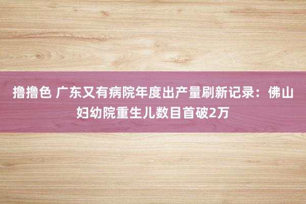 撸撸色 广东又有病院年度出产量刷新记录：佛山妇幼院重生儿数目