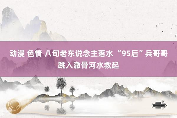 动漫 色情 八旬老东说念主落水 “95后”兵哥哥跳入澈骨河水